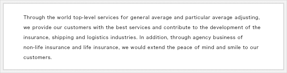 Through the world top-level services for general average and particular average adjusting, we provide our customers with the best services and contribute to the development of the insurance, shipping and logistics industries. In addition, through agency business of non-life insurance and life insurance, we would extend the peace of mind and smile to our customers.